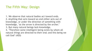 The Fifth Way: Design
1. We observe that natural bodies act toward ends.
2. Anything that acts toward an end either acts out of
knowledge, or under the direction of something with
knowledge, "as the arrow is directed by the archer."
3. But many natural beings lack knowledge.
4. "Therefore some intelligent being exists by whom all
natural things are directed to their end; and this being we
call God" (420)
 