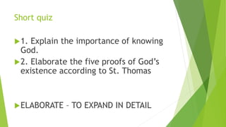 Short quiz
1. Explain the importance of knowing
God.
2. Elaborate the five proofs of God’s
existence according to St. Thomas
ELABORATE – TO EXPAND IN DETAIL
 