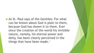  As St. Paul says of the Gentiles: For what
can be known about God is plain to them,
because God has shown it to them. Ever
since the creation of the world his invisible
nature, namely, his eternal power and
deity, has been clearly perceived in the
things that have been made.7
 
