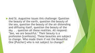  And St. Augustine issues this challenge: Question
the beauty of the earth, question the beauty of
the sea, question the beauty of the air distending
and diffusing itself, question the beauty of the
sky. . . question all these realities. All respond:
"See, we are beautiful." Their beauty is a
profession [confessio]. These beauties are subject
to change. Who made them if not the Beautiful
One [Pulcher] who is not subject to change?8
 