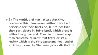  34 The world, and man, attest that they
contain within themselves neither their first
principle nor their final end, but rather that
they participate in Being itself, which alone is
without origin or end. Thus, in different ways,
man can come to know that there exists a
reality which is the first cause and final end of
all things, a reality "that everyone calls God".10
 
