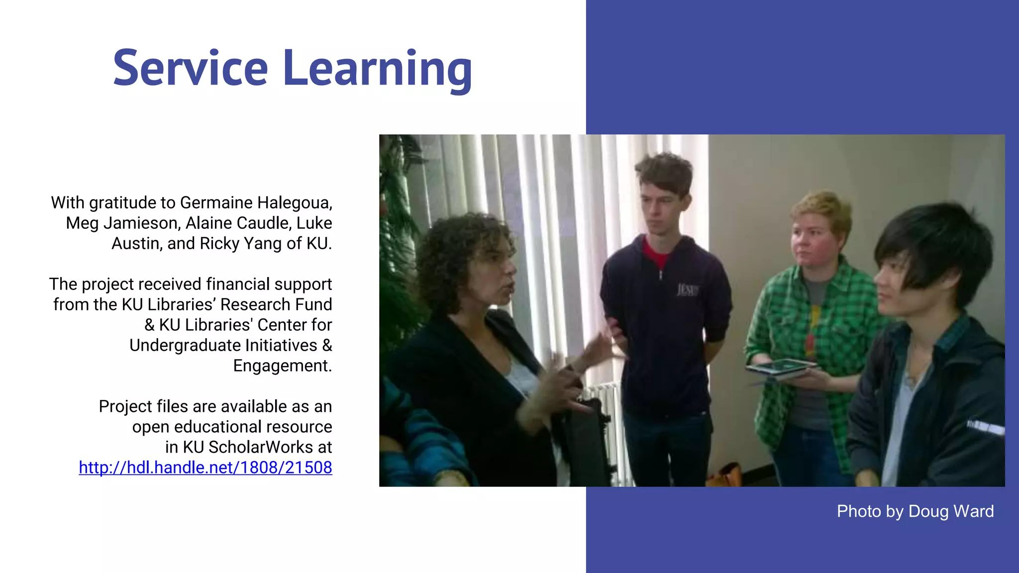 Service Learning
With gratitude to Germaine Halegoua,
Meg Jamieson, Alaine Caudle, Luke
Austin, and Ricky Yang of KU.
The project received financial support
from the KU Libraries’ Research Fund
& KU Libraries' Center for
Undergraduate Initiatives &
Engagement.
Project files are available as an
open educational resource
in KU ScholarWorks at
http://hdl.handle.net/1808/21508
Photo by Doug Ward
 