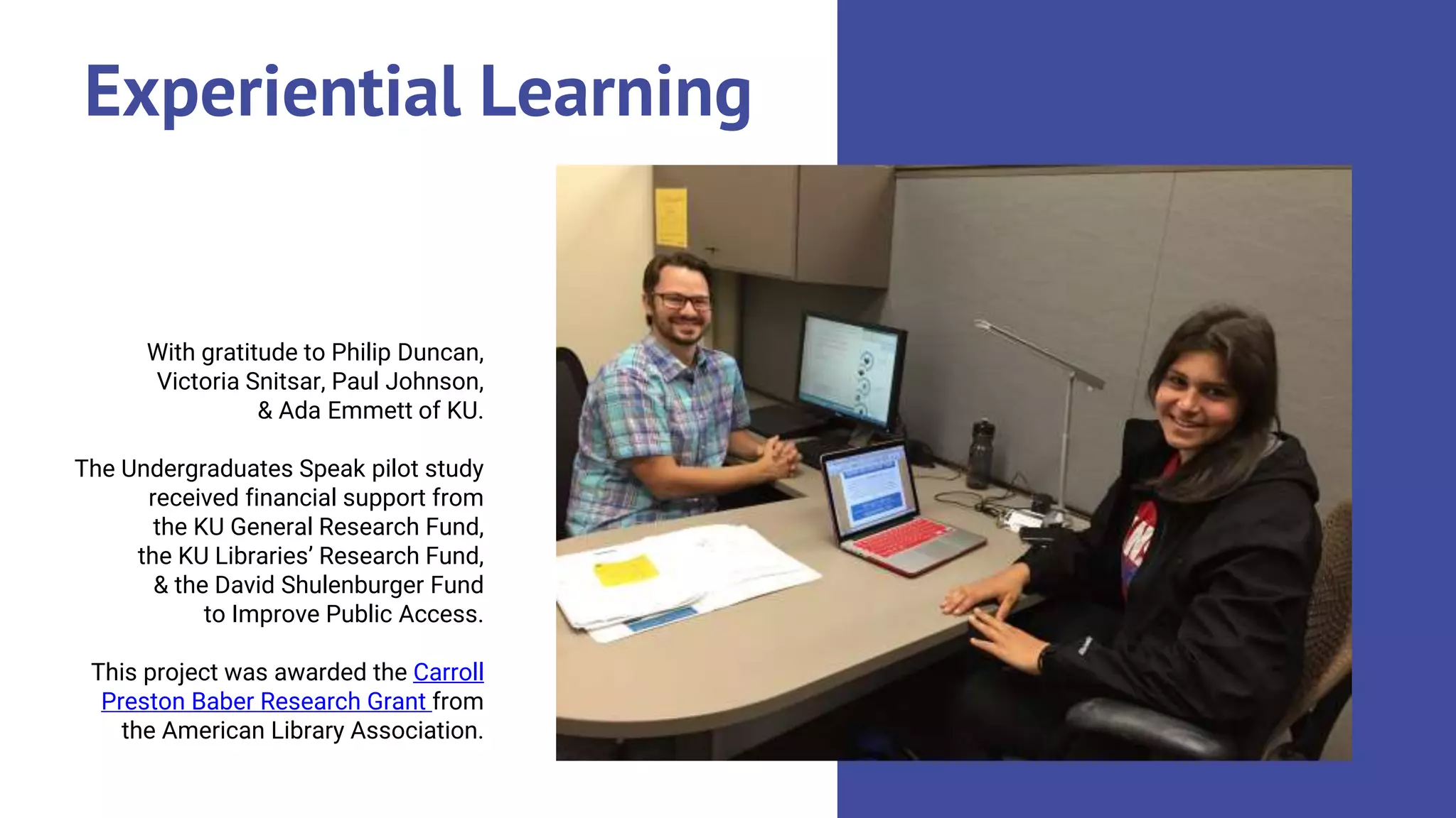 Experiential Learning
With gratitude to Philip Duncan,
Victoria Snitsar, Paul Johnson,
& Ada Emmett of KU.
The Undergraduates Speak pilot study
received financial support from
the KU General Research Fund,
the KU Libraries’ Research Fund,
& the David Shulenburger Fund
to Improve Public Access.
This project was awarded the Carroll
Preston Baber Research Grant from
the American Library Association.
 