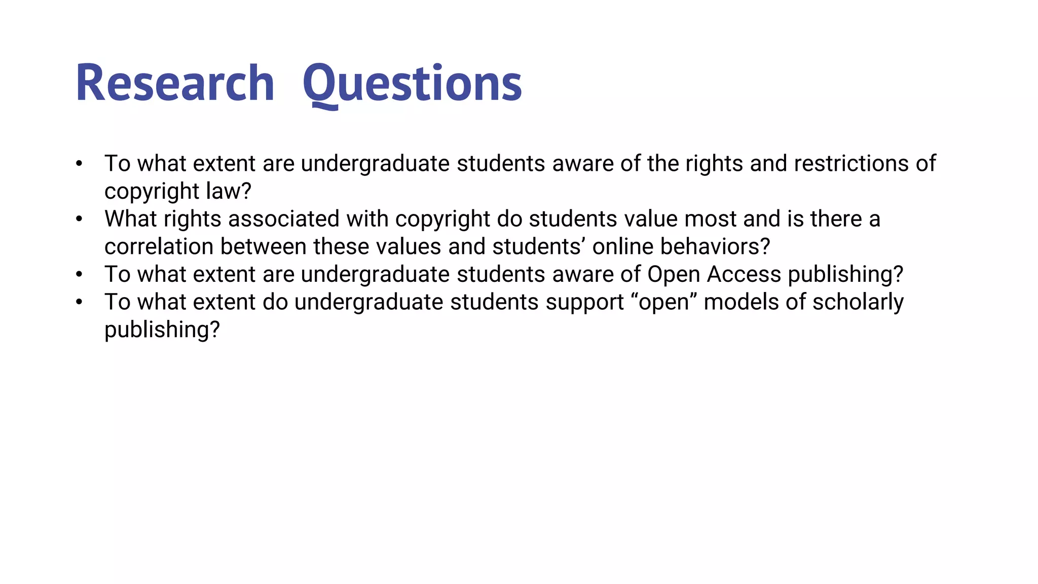 • To what extent are undergraduate students aware of the rights and restrictions of
copyright law?
• What rights associated with copyright do students value most and is there a
correlation between these values and students’ online behaviors?
• To what extent are undergraduate students aware of Open Access publishing?
• To what extent do undergraduate students support “open” models of scholarly
publishing?
Research Questions
 