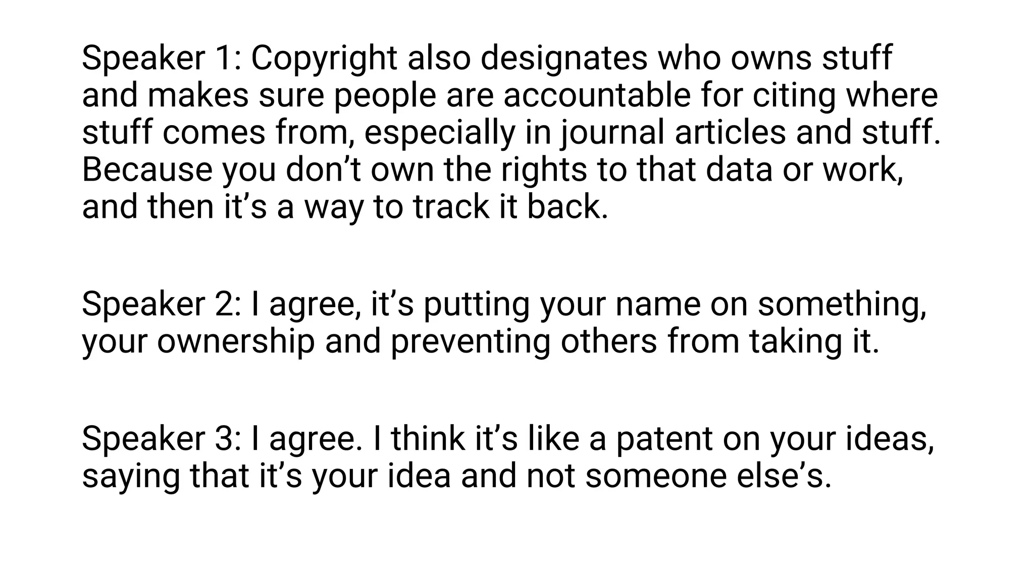 Speaker 1: Copyright also designates who owns stuff
and makes sure people are accountable for citing where
stuff comes from, especially in journal articles and stuff.
Because you don’t own the rights to that data or work,
and then it’s a way to track it back.
Speaker 2: I agree, it’s putting your name on something,
your ownership and preventing others from taking it.
Speaker 3: I agree. I think it’s like a patent on your ideas,
saying that it’s your idea and not someone else’s.
 