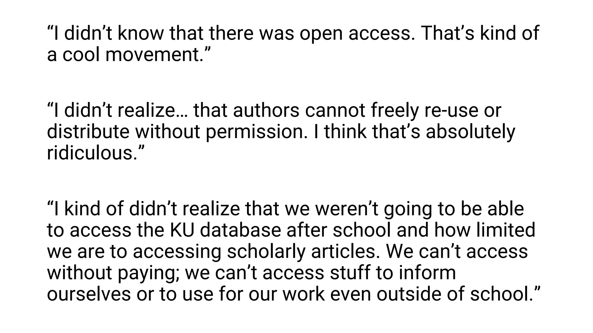 “I didn’t know that there was open access. That’s kind of
a cool movement.”
“I didn’t realize… that authors cannot freely re-use or
distribute without permission. I think that’s absolutely
ridiculous.”
“I kind of didn’t realize that we weren’t going to be able
to access the KU database after school and how limited
we are to accessing scholarly articles. We can’t access
without paying; we can’t access stuff to inform
ourselves or to use for our work even outside of school.”
 