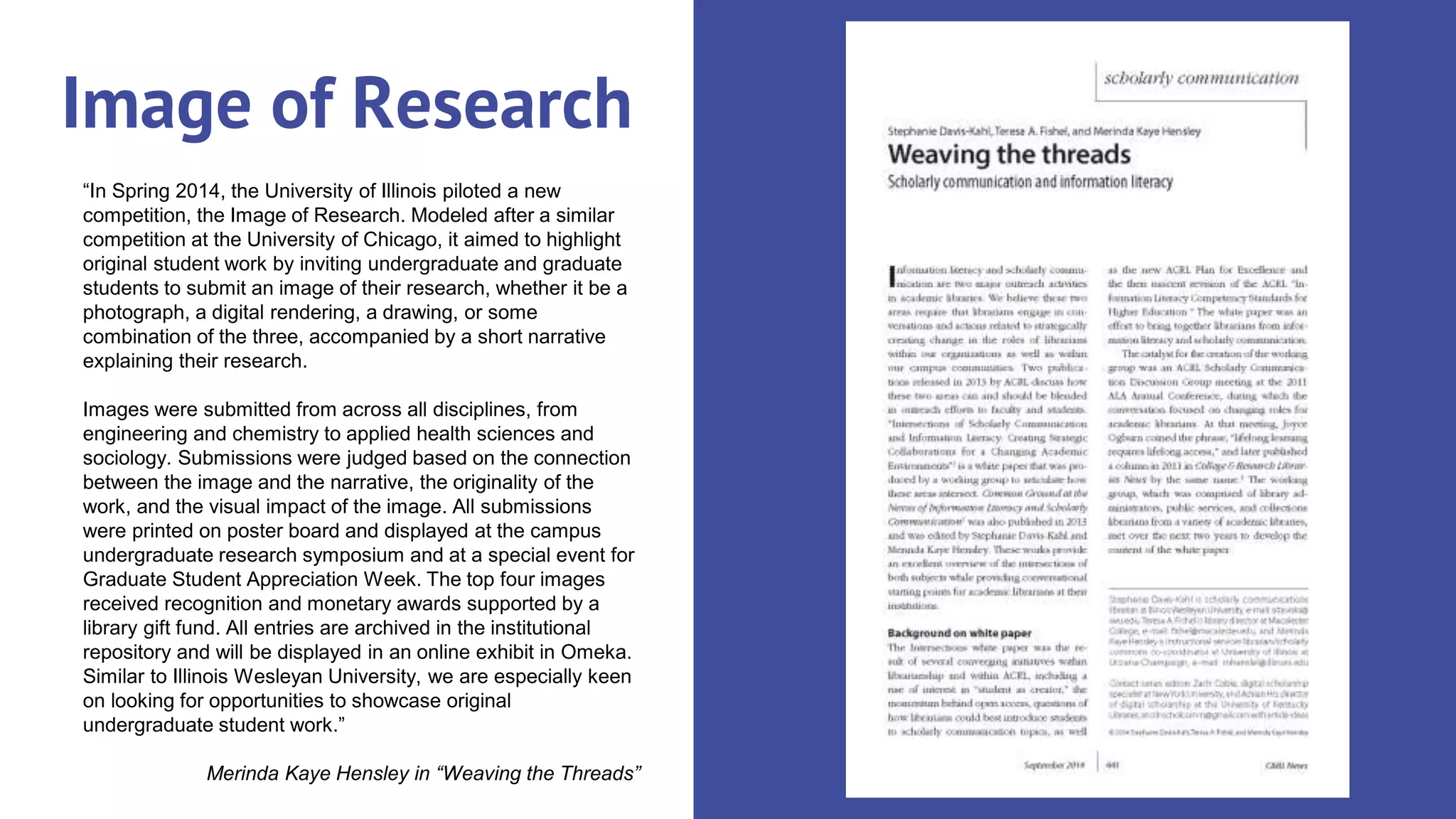 “In Spring 2014, the University of Illinois piloted a new
competition, the Image of Research. Modeled after a similar
competition at the University of Chicago, it aimed to highlight
original student work by inviting undergraduate and graduate
students to submit an image of their research, whether it be a
photograph, a digital rendering, a drawing, or some
combination of the three, accompanied by a short narrative
explaining their research.
Images were submitted from across all disciplines, from
engineering and chemistry to applied health sciences and
sociology. Submissions were judged based on the connection
between the image and the narrative, the originality of the
work, and the visual impact of the image. All submissions
were printed on poster board and displayed at the campus
undergraduate research symposium and at a special event for
Graduate Student Appreciation Week. The top four images
received recognition and monetary awards supported by a
library gift fund. All entries are archived in the institutional
repository and will be displayed in an online exhibit in Omeka.
Similar to Illinois Wesleyan University, we are especially keen
on looking for opportunities to showcase original
undergraduate student work.”
Merinda Kaye Hensley in “Weaving the Threads”
Image of Research
 