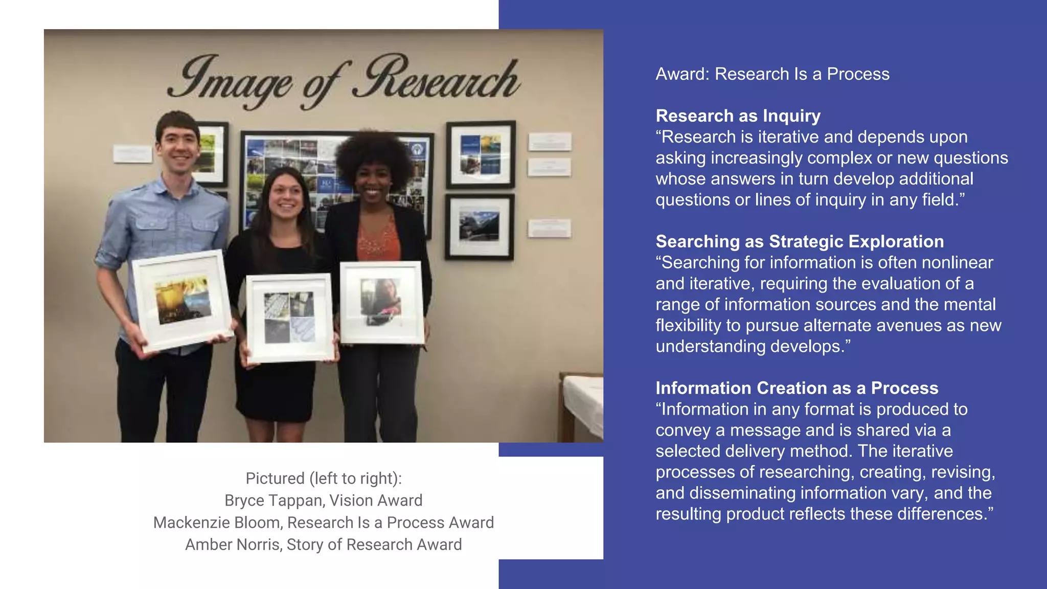 Award: Research Is a Process
Research as Inquiry
“Research is iterative and depends upon
asking increasingly complex or new questions
whose answers in turn develop additional
questions or lines of inquiry in any field.”
Searching as Strategic Exploration
“Searching for information is often nonlinear
and iterative, requiring the evaluation of a
range of information sources and the mental
flexibility to pursue alternate avenues as new
understanding develops.”
Information Creation as a Process
“Information in any format is produced to
convey a message and is shared via a
selected delivery method. The iterative
processes of researching, creating, revising,
and disseminating information vary, and the
resulting product reflects these differences.”
Pictured (left to right):
Bryce Tappan, Vision Award
Mackenzie Bloom, Research Is a Process Award
Amber Norris, Story of Research Award
 