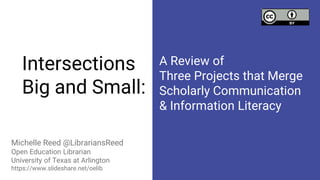 Intersections
Big and Small:
Michelle Reed @LibrariansReed
Open Education Librarian
University of Texas at Arlington
https://www.slideshare.net/oelib
A Review of
Three Projects that Merge
Scholarly Communication
& Information Literacy
 
