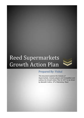 Reed Supermarkets
Growth Action Plan
          Prepared By: Vishal
          This document explores the Industry of
          Supermarkets, Industry players and Competition and
          outlines the Growth Action Plan for 2011 to be driven
          by Meredith Collins, VP of Marketing, Reed.
 