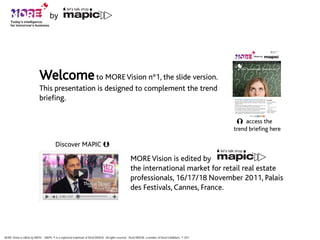 by




                            Welcome to MORE Vision n°1, the slide version.
                            This presentation is designed to complement the trend
                            briefing.

                                                                                                                                                             
                                                                                                                                                                 access the
                                                                                                                                                            trend briefing here

                                          Discover MAPIC 

                                                                                                        MORE Vision is edited by
                                                                                                        the international market for retail real estate
                                                                                                        professionals, 16/17/18 November 2011, Palais
                                                                                                        des Festivals, Cannes, France.




MORE Vision is edited by MAPIC - MAPIC ® is a registered trademark of Reed MIDEM - All rights reserved - Reed MIDEM, a member of Reed Exhibitions, © 2011
 