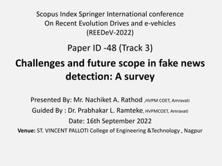 Scopus Index Springer International conference
On Recent Evolution Drives and e-vehicles
(REEDeV-2022)
Paper ID -48 (Track 3)
Challenges and future scope in fake news
detection: A survey
Presented By: Mr. Nachiket A. Rathod ,HVPM COET, Amravati
Guided By : Dr. Prabhakar L. Ramteke, HVPMCOET, Amravati
Date: 16th September 2022
Venue: ST. VINCENT PALLOTI College of Engineering &Technology , Nagpur
 