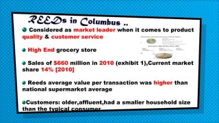 Considered as market leader when it comes to product
quality & customer service
High End grocery store
Sales of $660 million in 2010 (exhibit 1),Current market
share 14% [2010]
Reeds average value per transaction was higher than
national supermarket average
Customers: older,affluent,had a smaller household size
than the typical consumer
 