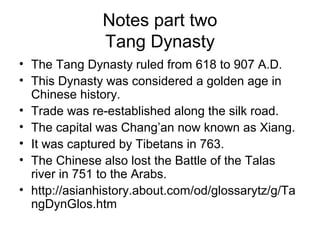 Notes part two
Tang Dynasty
• The Tang Dynasty ruled from 618 to 907 A.D.
• This Dynasty was considered a golden age in
Chinese history.
• Trade was re-established along the silk road.
• The capital was Chang’an now known as Xiang.
• It was captured by Tibetans in 763.
• The Chinese also lost the Battle of the Talas
river in 751 to the Arabs.
• http://asianhistory.about.com/od/glossarytz/g/Ta
ngDynGlos.htm
 