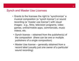 30
Synch and Master Use Licenses
• Grants to the licensee the right to “synchronize” a
musical composition (a “synch licen...
