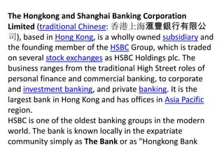 The Hongkong and Shanghai Banking Corporation Limited (traditional Chinese: 香港上海滙豐銀行有限公司), based in Hong Kong, is a wholly owned subsidiary and the founding member of the HSBC Group, which is traded on several stock exchanges as HSBC Holdings plc. The business ranges from the traditional High Street roles of personal finance and commercial banking, to corporate and investment banking, and private banking. It is the largest bank in Hong Kong and has offices in Asia Pacific region. HSBC is one of the oldest banking groups in the modern world. The bank is known locally in the expatriate community simply as The Bank or as "Hongkong Bank 