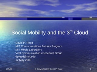 rd
      Social Mobility and the 3 Cloud
          David P. Reed
          MIT Communications Futures Program
          MIT Media Laboratory
          Viral Communications Research Group
          dpreed@mit.edu
          12 May 2008


12/5/09                 © Copyright 2009 David P. Reed        1
 