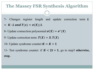 The Massey FSR Synthesis Algorithm
7- Changes register length and update correction term 𝑳
= 𝑲– 𝑳 𝒂𝒏𝒅 𝑻(𝒙) = 𝝈(𝑿)/∆
8- Update connection polynomial:𝝈 𝑿 = 𝝈∗(𝑿)
9- Update correction term: 𝑻 𝑿 = 𝑿. 𝑻(𝑿)
10- Update syndrome counter:𝑲 = 𝑲 + 𝟏
11- Test syndrome counter: if 𝑲 < 𝟐𝒕 + 𝟏, go to step3 otherwise,
stop.
 