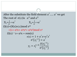After the substitute the field element 𝛼
0
….. 𝛼
6
we get
The root of σ 𝑥 is 𝛼3 and 𝛼5
X1=
1
𝛼
3 =𝛼
4
X2=
1
𝛼
5 =𝛼
2
Ω(x)=(S(x)σ x )mod x2t
=(1+ α5x+ α4x4+ α3x5)mod x4
Ω(x) = 1+ α5x = rem(x)
σ x = 1 + 𝛼
5
𝑥+𝛼
6
𝑥
2
σ′
𝑥𝑗
−1
= 𝛼
5
𝑦𝑗 = 𝑥𝑗
1−𝑏
𝛺(𝑥𝑗
−1
)
σ′ 𝑥𝑗
−1
 