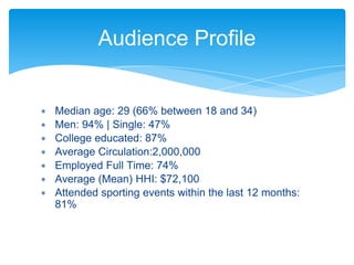 ∗ Median age: 29 (66% between 18 and 34)
∗ Men: 94% | Single: 47%
∗ College educated: 87%
∗ Average Circulation:2,000,000
∗ Employed Full Time: 74%
∗ Average (Mean) HHI: $72,100
∗ Attended sporting events within the last 12 months:
81%
Audience Profile
 