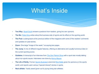 ∗ Two Way: Stuart Scott answers questions from readers, giving his own opinions.
∗ The Biz: Peter King writes about the business side of sports and its effect on the sporting world.
∗ The Post: Looking back at the previous edition of the magazine with some of the readers' comments
and updates on past stories.
∗ Zoom: One large "image of the week," occupying two pages.
∗ The Jump: A mix of different regular features, offering an alternative and usually humorous take on
the current sporting scene.
∗ Outtakes: A transcript of an interview from The Dan Patrick Show with a sport star mostly talking
about non sports issues. Interviews now done by Kenny Mayne.
∗ The Life of Reilly: Former Sports Illustrated columnist Rick Reilly gives his opinions on the sports
world, and reports upon various "special interest" stories in sports.
∗ Next athlete: Yearly award given out to young rising star athletes.
What’s Inside
 