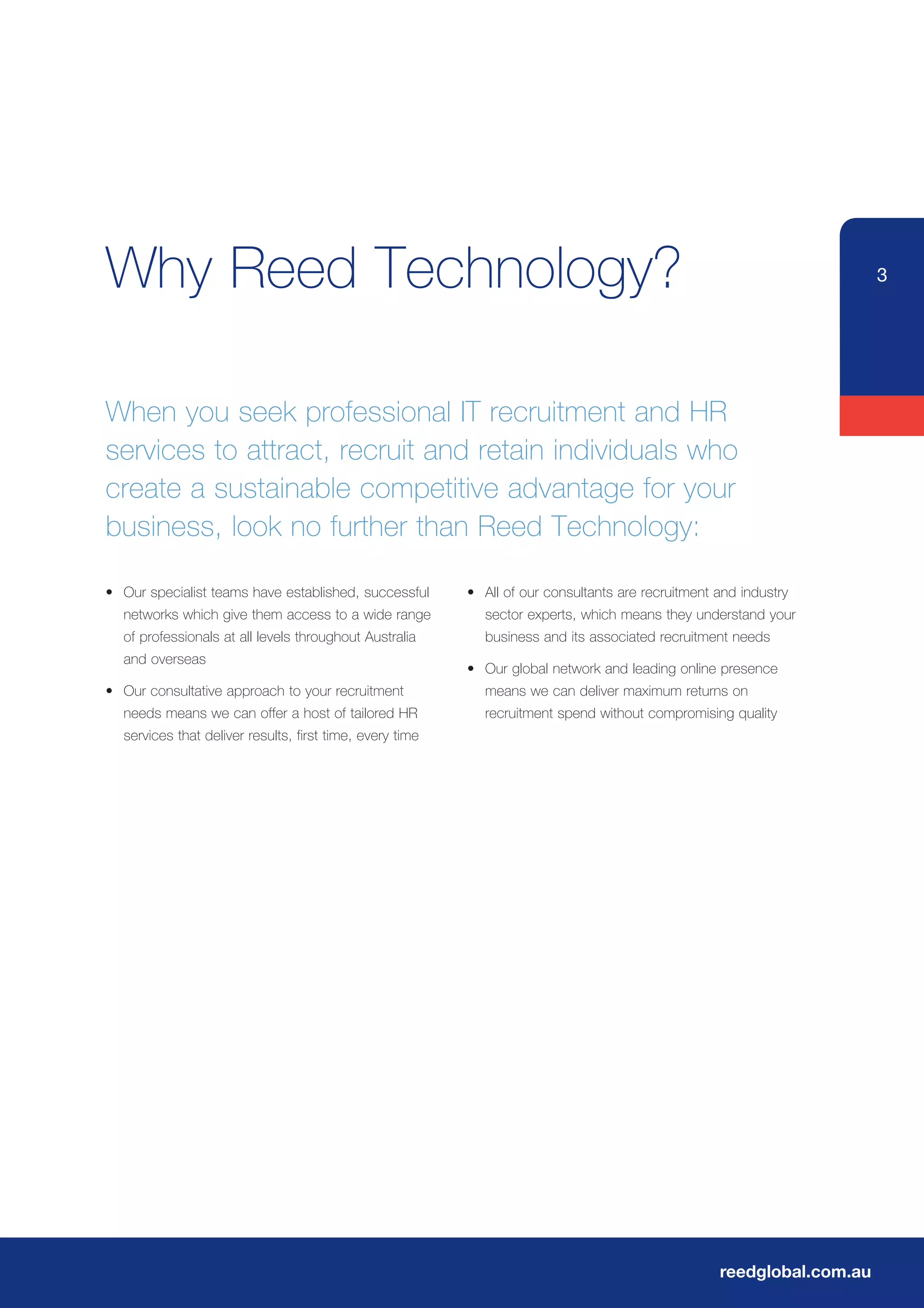 Why Reed Technology?                                                                                                     3




When you seek professional IT recruitment and HR
services to attract, recruit and retain individuals who
create a sustainable competitive advantage for your
business, look no further than Reed Technology:

•	 Our	specialist	teams	have	established,	successful	      •	 All	of	our	consultants	are	recruitment	and	industry	
   networks which give them access to a wide range            sector experts, which means they understand your
	 of	professionals	at	all	levels	throughout	Australia	        business and its associated recruitment needs
   and overseas
                                                           •	 Our	global	network	and	leading	online	presence	
•	 Our	consultative	approach	to	your	recruitment	             means we can deliver maximum returns on
   needs means we can offer a host of tailored HR             recruitment spend without compromising quality
   services that deliver results, first time, every time




                                                                                                     reedglobal.com.au
 