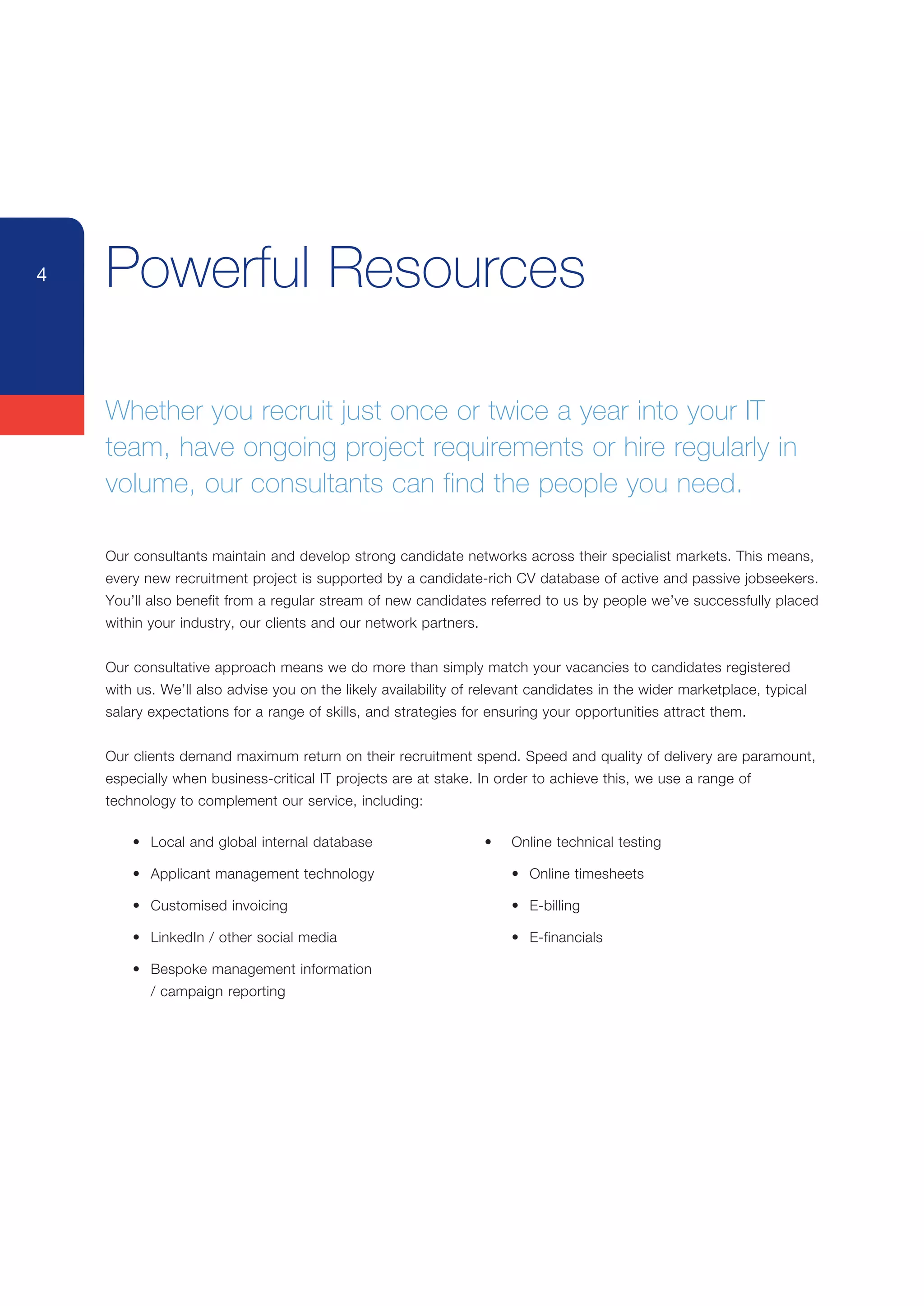4   Powerful Resources

    Whether	you	recruit	just	once	or	twice	a	year	into	your	IT	
    team,	have	ongoing	project	requirements	or	hire	regularly	in	
    volume, our consultants can find the people you need.

    Our	consultants	maintain	and	develop	strong	candidate	networks	across	their	specialist	markets.	This	means,	
    every	new	recruitment	project	is	supported	by	a	candidate-rich	CV	database	of	active	and	passive	jobseekers.	
    You’ll	also	benefit	from	a	regular	stream	of	new	candidates	referred	to	us	by	people	we’ve	successfully	placed	
    within	your	industry,	our	clients	and	our	network	partners.


    Our	consultative	approach	means	we	do	more	than	simply	match	your	vacancies	to	candidates	registered	
    with	us.	We’ll	also	advise	you	on	the	likely	availability	of	relevant	candidates	in	the	wider	marketplace,	typical	
    salary	expectations	for	a	range	of	skills,	and	strategies	for	ensuring	your	opportunities	attract	them.


    Our	clients	demand	maximum	return	on	their	recruitment	spend.	Speed	and	quality	of	delivery	are	paramount,	
    especially	when	business-critical	IT	projects	are	at	stake.	In	order	to	achieve	this,	we	use	a	range	of	
    technology	to	complement	our	service,	including:

    	   •	 Local	and	global	internal	database	                    •	   Online	technical	testing

    	   •	 Applicant	management	technology                        	    •	 Online	timesheets

    	   •	 Customised	invoicing                                   	    •	 E-billing

    	   •	 LinkedIn	/	other	social	media                          	    •	 E-financials

    	   •	 Bespoke	management	information
    	   	 /	campaign	reporting
 