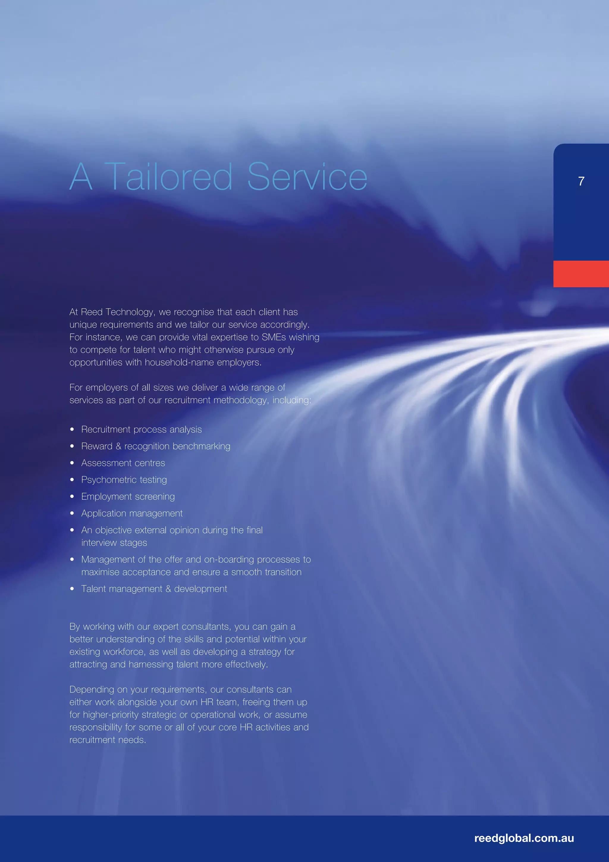 A	Tailored	Service                                                                  7




At	Reed	Technology,	we	recognise	that	each	client	has	
unique requirements and we tailor our service accordingly.
For	instance,	we	can	provide	vital	expertise	to	SMEs	wishing	
to compete for talent who might otherwise pursue only
opportunities with household-name employers.

For employers of all sizes we deliver a wide range of
services as part of our recruitment methodology, including:


•	 Recruitment	process	analysis	
•	 Reward	&	recognition	benchmarking
•	 Assessment	centres	
•	 Psychometric	testing
•	 Employment	screening
•	 Application	management
•	 An	objective	external	opinion	during	the	final
   interview stages
•	 Management	of	the	offer	and	on-boarding	processes	to	
   maximise acceptance and ensure a smooth transition
•	 Talent	management	&	development


By	working	with	our	expert	consultants,	you	can	gain	a	
better understanding of the skills and potential within your
existing workforce, as well as developing a strategy for
attracting and harnessing talent more effectively.

Depending	on	your	requirements,	our	consultants	can	
either work alongside your own HR team, freeing them up
for higher-priority strategic or operational work, or assume
responsibility for some or all of your core HR activities and
recruitment needs.




                                                                reedglobal.com.au
 