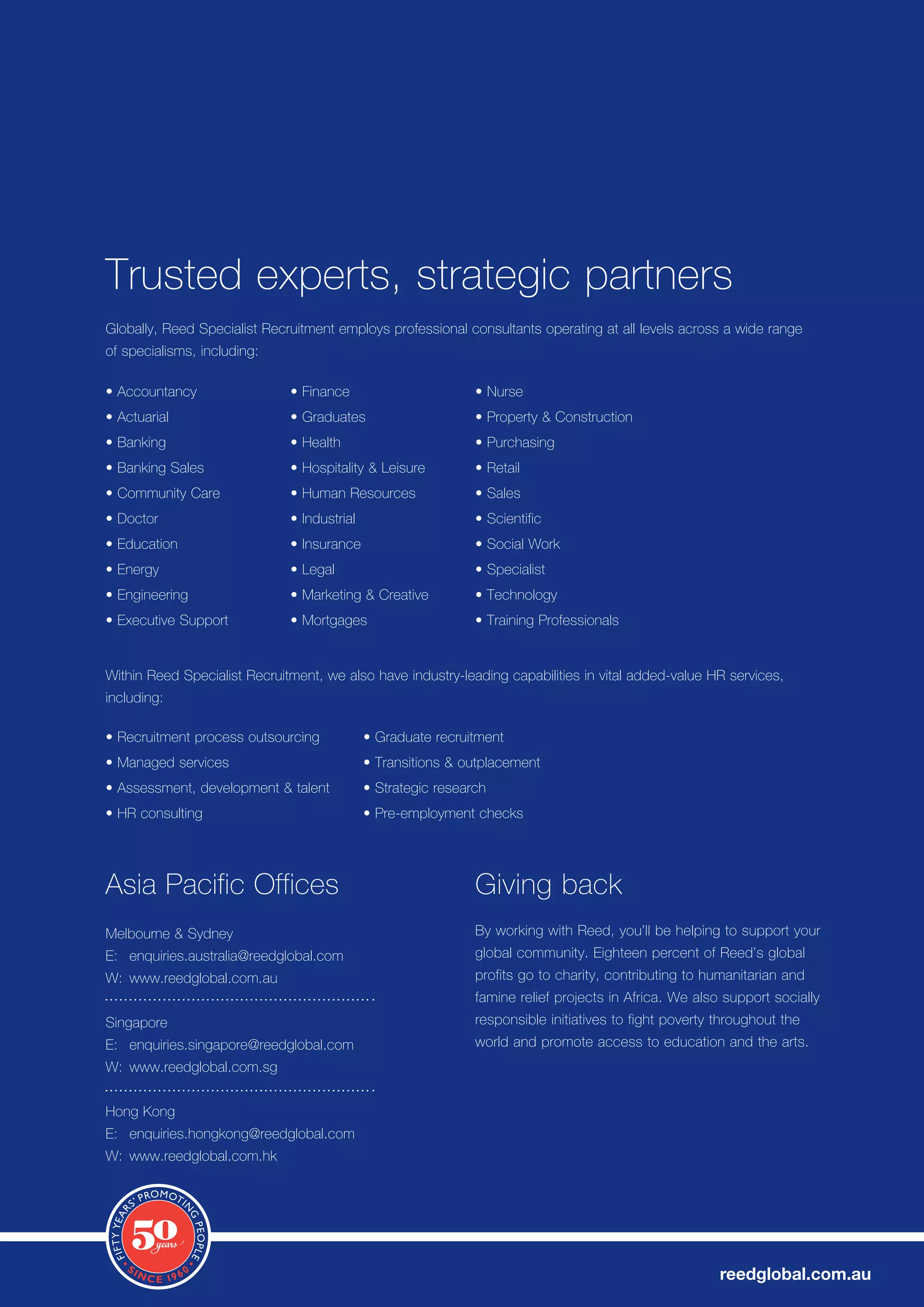 Trusted experts, strategic partners
Globally, Reed Specialist Recruitment employs professional consultants operating at all levels across a wide range
of specialisms, including:

•	Accountancy                 •	Finance                        •	Nurse
•	Actuarial                   •	Graduates                      •	Property	&	Construction
•	Banking                     •	Health                         •	Purchasing
•	Banking	Sales               •	Hospitality	&	Leisure          •	Retail
•	Community	Care              •	Human	Resources                •	Sales
•	Doctor                      •	Industrial                     •	Scientific
•	Education                   •	Insurance                      •	Social	Work
•	Energy                      •	Legal                          •	Specialist
•	Engineering                 •	Marketing	&	Creative           •	Technology
•	Executive	Support           •	Mortgages                      •	Training	Professionals	


Within Reed Specialist Recruitment, we also have industry-leading capabilities in vital added-value HR services,
including:

•	Recruitment	process	outsourcing            •	Graduate	recruitment
•	Managed	services                           •	Transitions	&	outplacement
•	Assessment,	development	&	talent           •	Strategic	research
•	HR	consulting                              •	Pre-employment	checks




Asia	Pacific	Offices                                           Giving back
Melbourne	&	Sydney                                             By	working	with	Reed,	you’ll	be	helping	to	support	your	
E:	 enquiries.australia@reedglobal.com                         global	community.	Eighteen	percent	of	Reed’s	global	
W: www.reedglobal.com.au                                       profits go to charity, contributing to humanitarian and
                                                               famine	relief	projects	in	Africa.	We	also	support	socially	
Singapore                                                      responsible initiatives to fight poverty throughout the
E:	 enquiries.singapore@reedglobal.com                         world and promote access to education and the arts.
W: www.reedglobal.com.sg


Hong	Kong
E:	 enquiries.hongkong@reedglobal.com
W: www.reedglobal.com.hk




                                                                                                        reedglobal.com.au
 