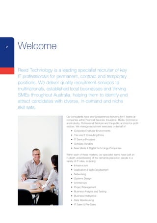 2   Welcome

    Reed Technology is a leading specialist recruiter of key
    IT professionals for permanent, contract and temporary
    positions. We deliver quality recruitment services to
    multinationals, established local businesses and thriving
    SMEs	throughout	Australia,	helping	them	to	identify	and	
    attract candidates with diverse, in-demand and niche
    skill sets.
                            Our consultants have strong experience recruiting for IT teams at
                            companies within Financial Services, Insurance, Media, Commerce
                            and Industry, Professional Services and the public and not-for-profit
                            sectors. We manage recruitment exercises on behalf of:
                            	   •	 Corporate	End	User	Environments
                            	   •	 Tier-one	IT	Consulting	Firms
                            	   •	 IT	Service	Providers
                            	   •	 Software	Vendors	
                            	   •	 New	Media	&	Digital	Technology	Companies

                            Within each of these markets, our specialist teams have built an
                            in-depth understanding of the demands placed on people in a
                            variety of IT roles, including:
                            	   •	 Infrastructure
                            	   •	 Application	&	Web	Development
                            	   •	 Networking	
                            	   •	 Systems	Design
                            	   •	 Architecture
                            	   •	 Project	Management
                            	   •	 Business	Analysis	and	Testing
                            	   •	 Business	Intelligence	
                            	   •	 Data	Warehousing
                            	   •	 IT	Sales	&	Pre-Sales
 