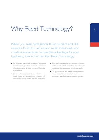 Why Reed Technology?                                                                                                     3




When you seek professional IT recruitment and HR
services to attract, recruit and retain individuals who
create a sustainable competitive advantage for your
business, look no further than Reed Technology:

•	 Our	specialist	teams	have	established,	successful	      •	 All	of	our	consultants	are	recruitment	and	industry	
   networks which give them access to a wide range            sector experts, which means they understand your
	 of	professionals	at	all	levels	throughout	Australia	        business and its associated recruitment needs
   and overseas
                                                           •	 Our	global	network	and	leading	online	presence	
•	 Our	consultative	approach	to	your	recruitment	             means we can deliver maximum returns on
   needs means we can offer a host of tailored HR             recruitment spend without compromising quality
   services that deliver results, first time, every time




                                                                                                     reedglobal.com.au
 
