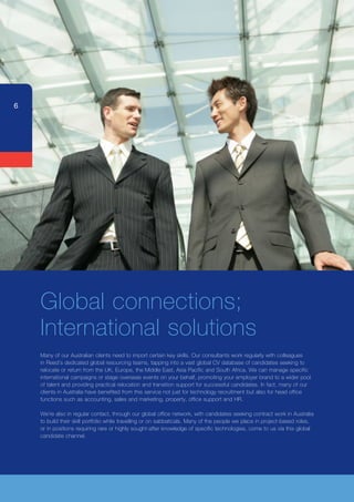 6




    Global connections;
    International solutions
    Many	of	our	Australian	clients	need	to	import	certain	key	skills.	Our	consultants	work	regularly	with	colleagues	
    in	Reed’s	dedicated	global	resourcing	teams,	tapping	into	a	vast	global	CV	database	of	candidates	seeking	to	
    relocate	or	return	from	the	UK,	Europe,	the	Middle	East,	Asia	Pacific	and	South	Africa.	We	can	manage	specific	
    international campaigns or stage overseas events on your behalf, promoting your employer brand to a wider pool
    of talent and providing practical relocation and transition support for successful candidates. In fact, many of our
    clients	in	Australia	have	benefited	from	this	service	not	just	for	technology	recruitment	but	also	for	head	office	
    functions such as accounting, sales and marketing, property, office support and HR.

    We’re	also	in	regular	contact,	through	our	global	office	network,	with	candidates	seeking	contract	work	in	Australia	
    to	build	their	skill	portfolio	while	travelling	or	on	sabbaticals.	Many	of	the	people	we	place	in	project-based	roles,	
    or in positions requiring rare or highly sought-after knowledge of specific technologies, come to us via this global
    candidate channel.
 