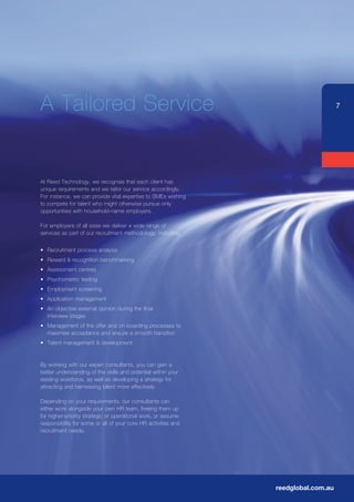 A	Tailored	Service                                                                  7




At	Reed	Technology,	we	recognise	that	each	client	has	
unique requirements and we tailor our service accordingly.
For	instance,	we	can	provide	vital	expertise	to	SMEs	wishing	
to compete for talent who might otherwise pursue only
opportunities with household-name employers.

For employers of all sizes we deliver a wide range of
services as part of our recruitment methodology, including:


•	 Recruitment	process	analysis	
•	 Reward	&	recognition	benchmarking
•	 Assessment	centres	
•	 Psychometric	testing
•	 Employment	screening
•	 Application	management
•	 An	objective	external	opinion	during	the	final
   interview stages
•	 Management	of	the	offer	and	on-boarding	processes	to	
   maximise acceptance and ensure a smooth transition
•	 Talent	management	&	development


By	working	with	our	expert	consultants,	you	can	gain	a	
better understanding of the skills and potential within your
existing workforce, as well as developing a strategy for
attracting and harnessing talent more effectively.

Depending	on	your	requirements,	our	consultants	can	
either work alongside your own HR team, freeing them up
for higher-priority strategic or operational work, or assume
responsibility for some or all of your core HR activities and
recruitment needs.




                                                                reedglobal.com.au
 