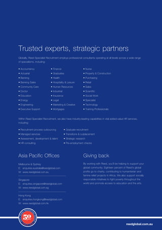Trusted experts, strategic partners
Globally, Reed Specialist Recruitment employs professional consultants operating at all levels across a wide range
of specialisms, including:

•	Accountancy                 •	Finance                        •	Nurse
•	Actuarial                   •	Graduates                      •	Property	&	Construction
•	Banking                     •	Health                         •	Purchasing
•	Banking	Sales               •	Hospitality	&	Leisure          •	Retail
•	Community	Care              •	Human	Resources                •	Sales
•	Doctor                      •	Industrial                     •	Scientific
•	Education                   •	Insurance                      •	Social	Work
•	Energy                      •	Legal                          •	Specialist
•	Engineering                 •	Marketing	&	Creative           •	Technology
•	Executive	Support           •	Mortgages                      •	Training	Professionals	


Within Reed Specialist Recruitment, we also have industry-leading capabilities in vital added-value HR services,
including:

•	Recruitment	process	outsourcing            •	Graduate	recruitment
•	Managed	services                           •	Transitions	&	outplacement
•	Assessment,	development	&	talent           •	Strategic	research
•	HR	consulting                              •	Pre-employment	checks




Asia	Pacific	Offices                                           Giving back
Melbourne	&	Sydney                                             By	working	with	Reed,	you’ll	be	helping	to	support	your	
E:	 enquiries.australia@reedglobal.com                         global	community.	Eighteen	percent	of	Reed’s	global	
W: www.reedglobal.com.au                                       profits go to charity, contributing to humanitarian and
                                                               famine	relief	projects	in	Africa.	We	also	support	socially	
Singapore                                                      responsible initiatives to fight poverty throughout the
E:	 enquiries.singapore@reedglobal.com                         world and promote access to education and the arts.
W: www.reedglobal.com.sg


Hong	Kong
E:	 enquiries.hongkong@reedglobal.com
W: www.reedglobal.com.hk




                                                                                                        reedglobal.com.au
 