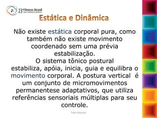 Não existe estática corporal pura, como
também não existe movimento
coordenado sem uma prévia
estabilização.
O sistema tônico postural
estabiliza, apóia, inicia, guia e equilibra o
movimento corporal. A postura vertical é
um conjunto de micromovimentos
permanentese adaptativos, que utiliza
referências sensoriais múltiplas para seu
controle.
Fabio Mazzola
 