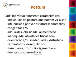 Cada indivíduo apresenta características
individuais de postura que podem vir a ser
influenciada por vários fatores: anomalias
congênitas e/ou
adquiridas, obesidade, alimentação
inadequada, atividades físicas sem
orientação e/ou inadequadas, distúrbios
respiratórios, desequilíbrios
musculares, frouxidão ligamentar e
doenças psicossomáticas.Fabio Mazzola
 