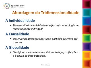 A Individualidade
 Todo ser éúnicoeindivisívelemanifestarásuapatologia de
maneiraúnicae individual.
A Causalidade
 Observar as alterações posturais partindo do efeito até
a causa.
A Globalidade
 Corrigir ao mesmo tempo a sintomatologia, as fixações
e a causa de uma patologia.
Fabio Mazzola
 