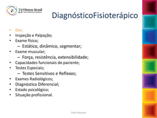 Fabio Mazzola
DiagnósticoFisioterápico
• Dor;
• Inspeção e Palpação;
• Exame físico;
– Estático, dinâmico, segmentar;
• Exame muscular;
– Força, resistência, extensibilidade;
• Capacidades funcionais do paciente;
• Testes Especiais;
– Testes Sensitivos e Reflexos;
• Exames Radiológicos;
• Diagnóstico Diferencial;
• Estado psicológico;
• Situação profissional.
 