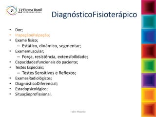 Fabio Mazzola
DiagnósticoFisioterápico
• Dor;
• InspeçãoePalpação;
• Exame físico;
– Estático, dinâmico, segmentar;
• Examemuscular;
– Força, resistência, extensibilidade;
• Capacidadesfuncionais do paciente;
• Testes Especiais;
– Testes Sensitivos e Reflexos;
• ExamesRadiológicos;
• DiagnósticoDiferencial;
• Estadopsicológico;
• Situaçãoprofissional.
 