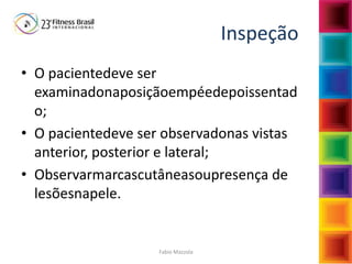 Fabio Mazzola
Inspeção
• O pacientedeve ser
examinadonaposiçãoempéedepoissentad
o;
• O pacientedeve ser observadonas vistas
anterior, posterior e lateral;
• Observarmarcascutâneasoupresença de
lesõesnapele.
 