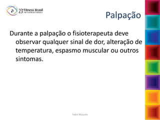 Fabio Mazzola
Palpação
Durante a palpação o fisioterapeuta deve
observar qualquer sinal de dor, alteração de
temperatura, espasmo muscular ou outros
sintomas.
 