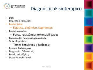 Fabio Mazzola
DiagnósticoFisioterápico
• Dor;
• Inspeção e Palpação;
• Exame físico;
– Estático, dinâmico, segmentar;
• Exame muscular;
– Força, resistência, extensibilidade;
• Capacidades funcionais do paciente;
• Testes Especiais;
– Testes Sensitivos e Reflexos;
• Exames Radiológicos;
• Diagnóstico Diferencial;
• Estado psicológico;
• Situação profissional.
 