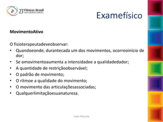 Fabio Mazzola
Examefísico
MovimentoAtivo
O fisioterapeutadeveobservar:
• Quandoeonde, durantecada um dos movimentos, ocorreoinício de
dor;
• Se omovimentoaumenta a intensidadee a qualidadedador;
• A quantidade de restriçãoobservável;
• O padrão de movimento;
• O rítmoe a qualidade do movimento;
• O movimento das articulaçõesassociadas;
• Qualquerlimitaçãoesuanatureza.
 