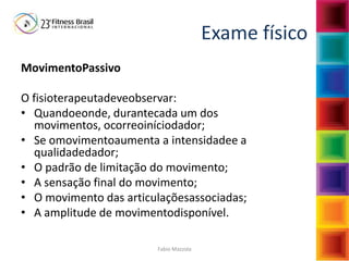 Fabio Mazzola
Exame físico
MovimentoPassivo
O fisioterapeutadeveobservar:
• Quandoeonde, durantecada um dos
movimentos, ocorreoiníciodador;
• Se omovimentoaumenta a intensidadee a
qualidadedador;
• O padrão de limitação do movimento;
• A sensação final do movimento;
• O movimento das articulaçõesassociadas;
• A amplitude de movimentodisponível.
 