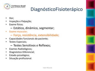 Fabio Mazzola
DiagnósticoFisioterápico
• Dor;
• Inspeção e Palpação;
• Exame físico;
– Estático, dinâmico, segmentar;
• Exame muscular;
– Força, resistência, extensibilidade;
• Capacidades funcionais do paciente;
• Testes Especiais;
– Testes Sensitivos e Reflexos;
• Exames Radiológicos;
• Diagnóstico Diferencial;
• Estado psicológico;
• Situação profissional.
 