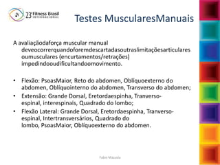 Fabio Mazzola
Testes MuscularesManuais
A avaliaçãodaforça muscular manual
deveocorrerquandoforemdescartadasoutraslimitaçõesarticulares
oumusculares (encurtamentos/retrações)
impedindooudificultandoomovimento.
• Flexão: PsoasMaior, Reto do abdomen, Oblíquoexterno do
abdomen, Oblíquointerno do abdomen, Transverso do abdomen;
• Extensão: Grande Dorsal, Eretordaespinha, Tranverso-
espinal, interespinais, Quadrado do lombo;
• Flexão Lateral: Grande Dorsal, Eretordaespinha, Tranverso-
espinal, Intertransversários, Quadrado do
lombo, PsoasMaior, Oblíquoexterno do abdomen.
 