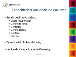 Fabio Mazzola
CapacidadesFuncionais do Paciente
•Escala qualitativa deDor;
• Quase insuportável;
• Dor muito forte;
• Dor forte;
• Dor moderada;
• Dor leve;
• Sem dor;
•Questionário Roland-Morris;
• Índice de Incapacidade de Oswestry.
 