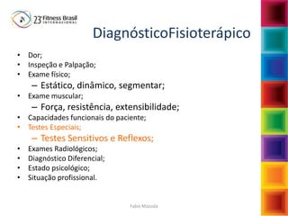 Fabio Mazzola
DiagnósticoFisioterápico
• Dor;
• Inspeção e Palpação;
• Exame físico;
– Estático, dinâmico, segmentar;
• Exame muscular;
– Força, resistência, extensibilidade;
• Capacidades funcionais do paciente;
• Testes Especiais;
– Testes Sensitivos e Reflexos;
• Exames Radiológicos;
• Diagnóstico Diferencial;
• Estado psicológico;
• Situação profissional.
 