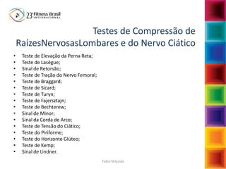Fabio Mazzola
Testes de Compressão de
RaízesNervosasLombares e do Nervo Ciático
• Teste de Elevação da Perna Reta;
• Teste de Lasègue;
• Sinal de Retorsão;
• Teste de Tração do Nervo Femoral;
• Teste de Braggard;
• Teste de Sicard;
• Teste de Turyn;
• Teste de Fajersztajn;
• Teste de Bechterew;
• Sinal de Minor;
• Sinal da Corda de Arco;
• Teste de Tensão do Ciático;
• Teste do Piriforme;
• Teste do Horizonte Glúteo;
• Teste de Kemp;
• Sinal de Lindner.
 