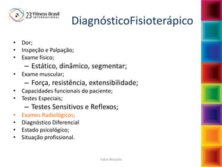 Fabio Mazzola
DiagnósticoFisioterápico
• Dor;
• Inspeção e Palpação;
• Exame físico;
– Estático, dinâmico, segmentar;
• Exame muscular;
– Força, resistência, extensibilidade;
• Capacidades funcionais do paciente;
• Testes Especiais;
– Testes Sensitivos e Reflexos;
• Exames Radiológicos;
• Diagnóstico Diferencial
• Estado psicológico;
• Situação profissional.
 